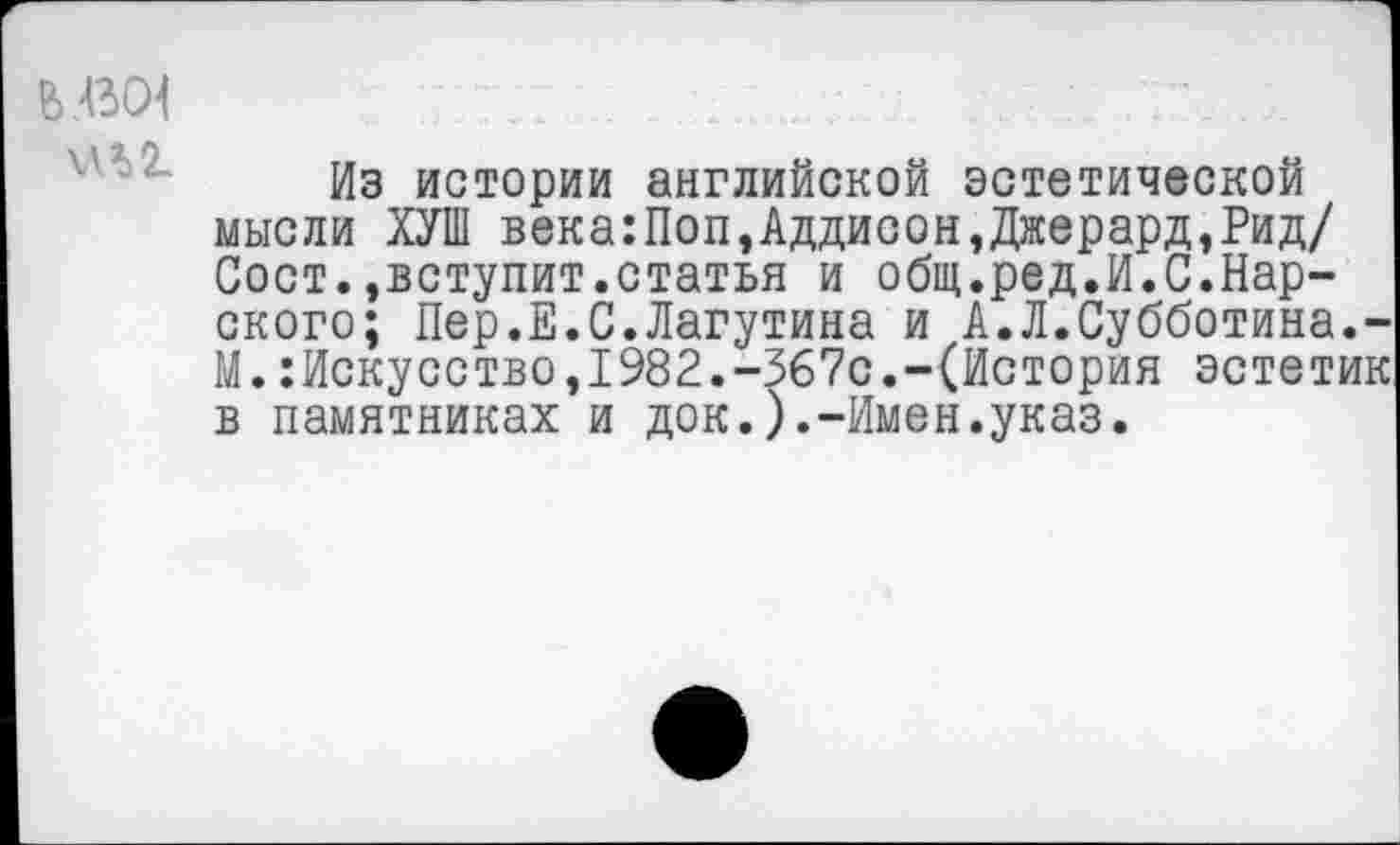 ﻿ЬЛЗСН
МЛ 2.
Из истории английской эстетической мысли ХУШ века:Поп,Аддисон,Джерард,Рид/ Сост.»вступит.статья и общ.ред.И.С.Карского; Пер.Е.С.Лагутина и А.Л.Субботина.-М.Искусство,1982.-367с.-(История эстетик в памятниках и док.).-Имен.указ.